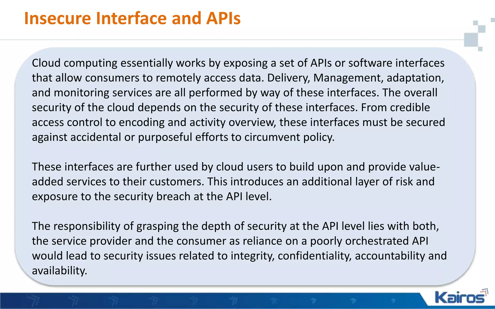 Insecure Interface and APIs
Cloud computing essentially works by exposing a set of APIs or software interfaces
that allow consumers to remotely access data. Delivery, Management, adaptation,
and monitoring services are all performed by way of these interfaces. The overall
security of the cloud depends on the security of these interfaces. From credible
access control to encoding and activity overview, these interfaces must be secured
against accidental or purposeful efforts to circumvent policy.
These interfaces are further used by cloud users to build upon and provide value-
added services to their customers. This introduces an additional layer of risk and
exposure to the security breach at the API level.
The responsibility of grasping the depth of security at the API level lies with both,
the service provider and the consumer as reliance on a poorly orchestrated API
would lead to security issues related to integrity, confidentiality, accountability and
availability.
 