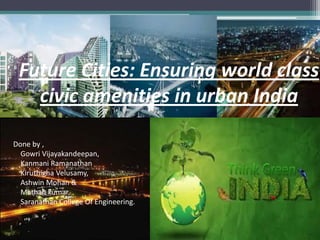 Future Cities: Ensuring world class
civic amenities in urban India
Done by ,
Gowri Vijayakandeepan,
Kanmani Ramanathan
Kiruthigha Velusamy,
Ashwin Mohan &
Mathan kumar,
Saranathan College Of Engineering.
 