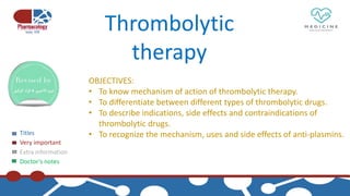 Titles
Very important
Extra information
Doctor’s notes
Thrombolytic
therapy
OBJECTIVES:
• To know mechanism of action of thrombolytic therapy.
• To differentiate between different types of thrombolytic drugs.
• To describe indications, side effects and contraindications of
thrombolytic drugs.
• To recognize the mechanism, uses and side effects of anti-plasmins.
 