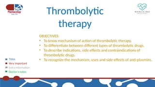 Titles
Very important
Extra information
Doctor’s notes
Thrombolytic
therapy
OBJECTIVES:
• To know mechanism of action of thrombolytic therapy.
• To differentiate between different types of thrombolytic drugs.
• To describe indications, side effects and contraindications of
thrombolytic drugs.
• To recognize the mechanism, uses and side effects of anti-plasmins.
 