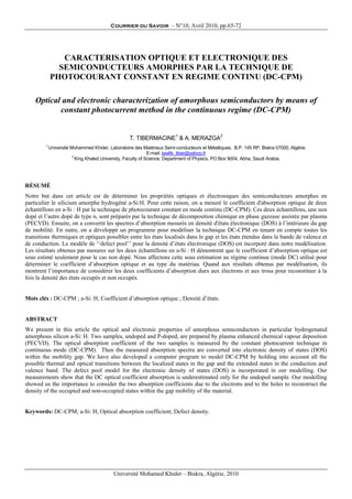 Courrier du Savoir – N°10, Avril 2010, pp.65-72
Université Mohamed Khider – Biskra, Algérie, 2010
CARACTERISATION OPTIQUE ET ELECTRONIQUE DES
SEMICONDUCTEURS AMORPHES PAR LA TECHNIQUE DE
PHOTOCOURANT CONSTANT EN REGIME CONTINU (DC-CPM)
Optical and electronic characterization of amorphous semiconductors by means of
constant photocurrent method in the continuous regime (DC-CPM)
T. TIBERMACINE1
& A. MERAZGA2
1
Université Mohammed Khider, Laboratoire des Matériaux Semi-conducteurs et Métalliques, B.P. 145 RP, Biskra 07000, Algérie.
E-mail: tawfik_tiber@yahoo.fr
2
King Khaled University, Faculty of Science, Department of Physics, PO Box 9004, Abha, Saudi Arabia.
RÉSUMÉ
Notre but dans cet article est de déterminer les propriétés optiques et électroniques des semiconducteurs amorphes en
particulier le silicium amorphe hydrogéné a-Si:H. Pour cette raison, on a mesuré le coefficient d'absorption optique de deux
échantillons en a-Si : H par la technique de photocourant constant en mode continu (DC-CPM). Ces deux échantillons, une non
dopé et l’autre dopé de type n, sont préparés par la technique de décomposition chimique en phase gazeuse assistée par plasma
(PECVD). Ensuite, on a convertit les spectres d’absorption mesurés en densité d'états électronique (DOS) à l’intérieure du gap
de mobilité. En outre, on a développé un programme pour modéliser la technique DC-CPM en tenant en compte toutes les
transitions thermiques et optiques possibles entre les états localisés dans le gap et les états étendus dans la bande de valence et
de conduction. Le modèle de ‘‘defect pool’’ pour la densité d’états électronique (DOS) est incorporé dans notre modélisation.
Les résultats obtenus par mesures sur les deux échantillons en a-Si : H démontrent que le coefficient d’absorption optique est
sous estimé seulement pour le cas non dopé. Nous affectons cette sous estimation au régime continue (mode DC) utilisé pour
déterminer le coefficient d’absorption optique et au type du matériau. Quand aux résultats obtenus par modélisation, ils
montrent l’importance de considérer les deux coefficients d’absorption dues aux électrons et aux trous pour reconstituer à la
fois la densité des états occupés et non occupés.
Mots clés : DC-CPM ; a-Si: H; Coefficient d’absorption optique ; Densité d’états.
ABSTRACT
We present in this article the optical and electronic properties of amorphous semiconductors in particular hydrogenated
amorphous silicon a-Si: H. Two samples, undoped and P-doped, are prepared by plasma enhanced chemical vapour deposition
(PECVD). The optical absorption coefficient of the two samples is measured by the constant photocurrent technique in
continuous mode (DC-CPM). Then the measured absorption spectra are converted into electronic density of states (DOS)
within the mobility gap. We have also developed a computer program to model DC-CPM by holding into account all the
possible thermal and optical transitions between the localized states in the gap and the extended states in the conduction and
valence band. The defect pool model for the electronic density of states (DOS) is incorporated in our modelling. Our
measurements show that the DC optical coefficient absorption is underestimated only for the undoped sample. Our modelling
showed us the importance to consider the two absorption coefficients due to the electrons and to the holes to reconstruct the
density of the occupied and non-occupied states within the gap mobility of the material.
Keywords: DC-CPM; a-Si: H; Optical absorption coefficient; Defect density.
 