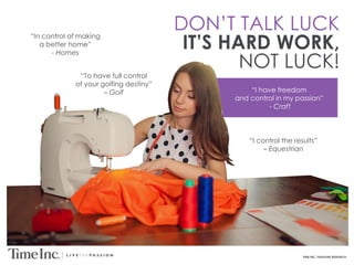 TIME INC. PASSIONS RESEARCH
DON’T TALK LUCK
IT’S HARD WORK,
NOT LUCK!
“In control of making
a better home”
- Homes
“I control the results”
– Equestrian
“To have full control
of your golfing destiny”
– Golf “I have freedom
and control in my passion”
- Craft
 