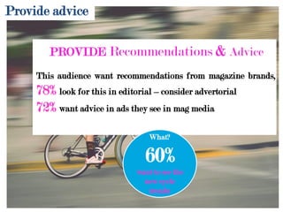 Provide advice
PROVIDE Recommendations & Advice
This audience want recommendations from magazine brands,
78% look for this in editorial – consider advertorial
72% want advice in ads they see in mag media
What?
60%
want to see the
new cycle
trends!
 