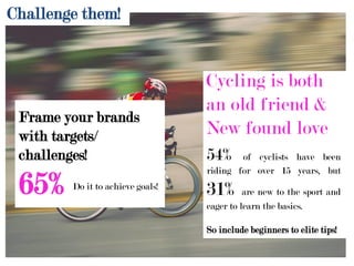 65% Do it to achieve goals!
Cycling is both
an old friend &
New found love
54% of cyclists have been
riding for over 15 years, but
31% are new to the sport and
eager to learn the basics.
So include beginners to elite tips!
Frame your brands
with targets/
challenges!
Challenge them!
 