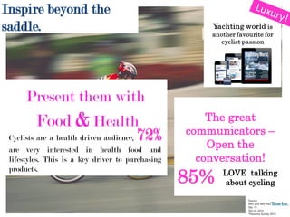 Present them with
Food & Health
Cyclists are a health driven audience, 72%
are very interested in health food and
lifestyles. This is a key driver to purchasing
products.
Source:
NRS and NRS PADD Jan 15 –
Dec 15
TGI UK 2015
*Passions Survey 2016
The great
communicators –
Open the
conversation!
85% LOVE talking
about cycling
Inspire beyond the
saddle.
 