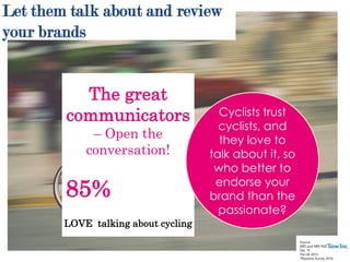 Source:
NRS and NRS PADD Jan 15 –
Dec 15
TGI UK 2015
*Passions Survey 2016
The great
communicators
– Open the
conversation!
85%
LOVE talking about cycling
Let them talk about and review
your brands
Cyclists trust
cyclists, and
they love to
talk about it, so
who better to
endorse your
brand than the
passionate?
 