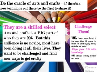 Be the oracle of arts and crafts – if there's a
new technique out there be the first to share it!
They are a skilled select
Arts and crafts is a BIG part of
who they are 90%. But this
audience is no novice, most have
been doing it all their lives. They
want to be challenged and find
new ways to get crafty
Source:
NRS and NRS PADD Jan 15 –
Dec 15
TGI UK 2015
*Passions Survey 2016
Challenge
Them!
70% have been doing it
for more than 20 years. So
think of challenging them,
don’t be too basic!
Align your AD with
knowledge
88% always seeking to find
out more…
 