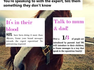 You're speaking to with the expert, tell them
something they don’t know
It’s in their
blood
85% have been doing it more than
20years, frame your brand messages
towards the expert equestrian! No
patronising required
Talk to mum
& dad!
Over a 1/3 of people are
introduced by parents! And 70%
will introduce to their children,
so frame messages in a way that
speak to the equestrian family!
 
