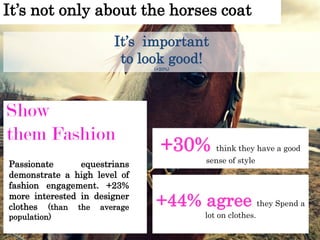 It’s not only about the horses coat
Show
them Fashion
Passionate equestrians
demonstrate a high level of
fashion engagement. +23%
more interested in designer
clothes (than the average
population)
It’s important
to look good!
(+20%)
+30% think they have a good
sense of style
+44% agree they Spend a
lot on clothes.
 