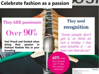 Celebrate fashion as a passion
Over 90%
Feel Proud and Excited when
doing their passion in
fashion! Radiate this in your
branding
*Source:
NRS and NRS PADD Jan 14 – Dec 14
TGI UK 2014
Comscore MMX 2014
“Some people don’t
get it, or think its
not a hobby, I live
and breathe it – so
how can that be so?
They need
recognition
They ARE passionate
60% feel
that people
don’t take
this passion
seriously!
 
