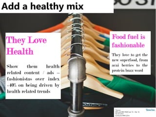 Add a healthy mix
*Source:
NRS and NRS PADD Jan 14 – Dec 14
TGI UK 2014
Comscore MMX 2014
They Love
Health
Show them health
related content / ads –
fashionistas over index
+40% on being driven by
health related trends
Food fuel is
fashionable
They love to get the
new superfood, from
acai berries to the
protein buzz word
 