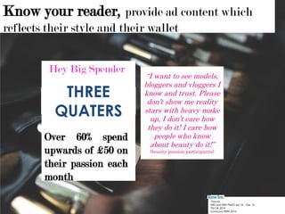 Over 60% spend
upwards of £50 on
their passion each
month
Hey Big Spender
*Source:
NRS and NRS PADD Jan 14 – Dec 14
TGI UK 2014
Comscore MMX 2014
THREE
QUATERS
Know your reader, provide ad content which
reflects their style and their wallet
“I want to see models,
bloggers and vloggers I
know and trust. Please
don’t show me reality
stars with heavy make
up, I don’t care how
they do it! I care how
people who know
about beauty do it!”
(beauty passion participants)
 