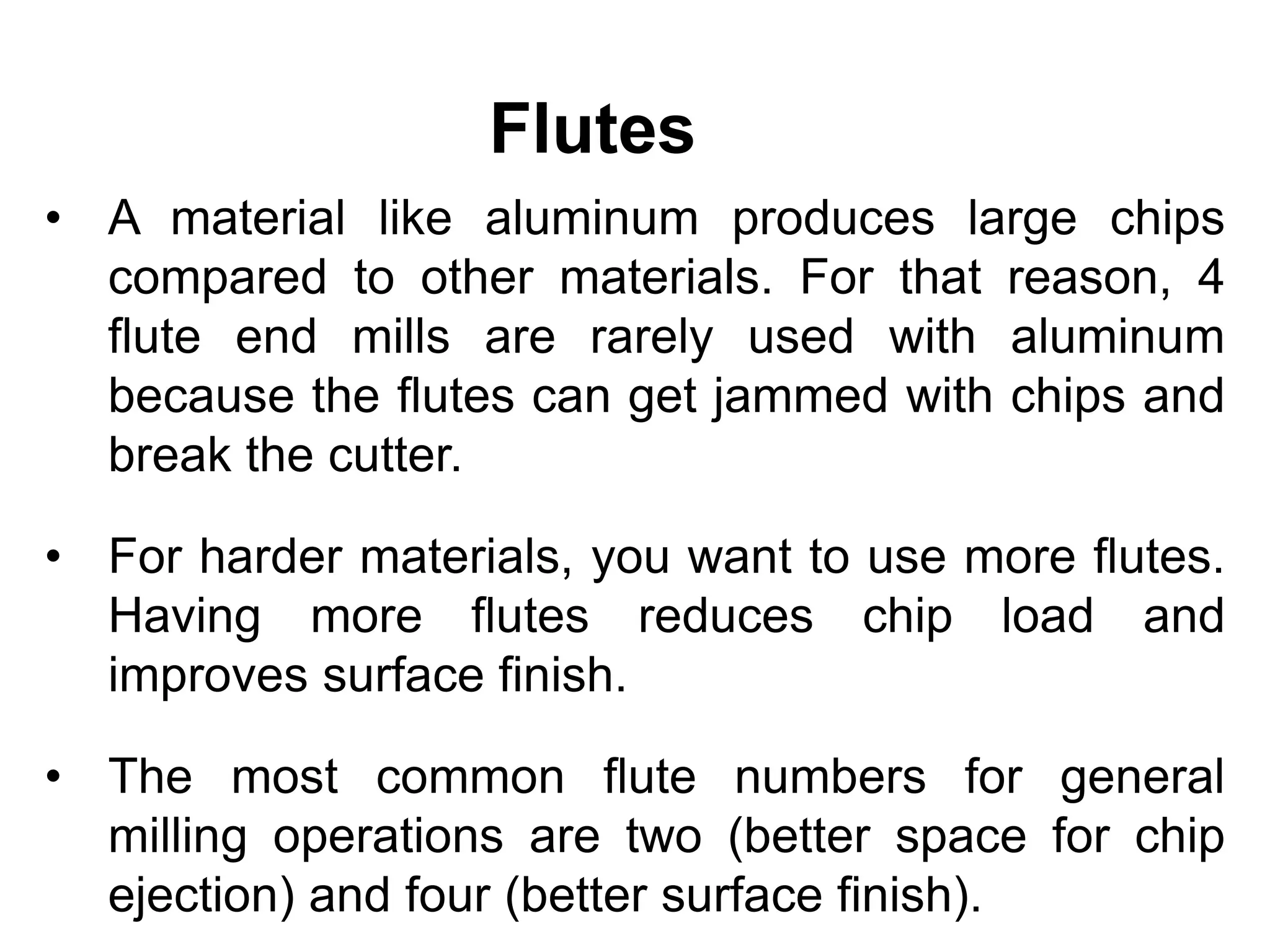 Flutes
• A material like aluminum produces large chips
compared to other materials. For that reason, 4
flute end mills are rarely used with aluminum
because the flutes can get jammed with chips and
break the cutter.
• For harder materials, you want to use more flutes.
Having more flutes reduces chip load and
improves surface finish.
• The most common flute numbers for general
milling operations are two (better space for chip
ejection) and four (better surface finish).
 