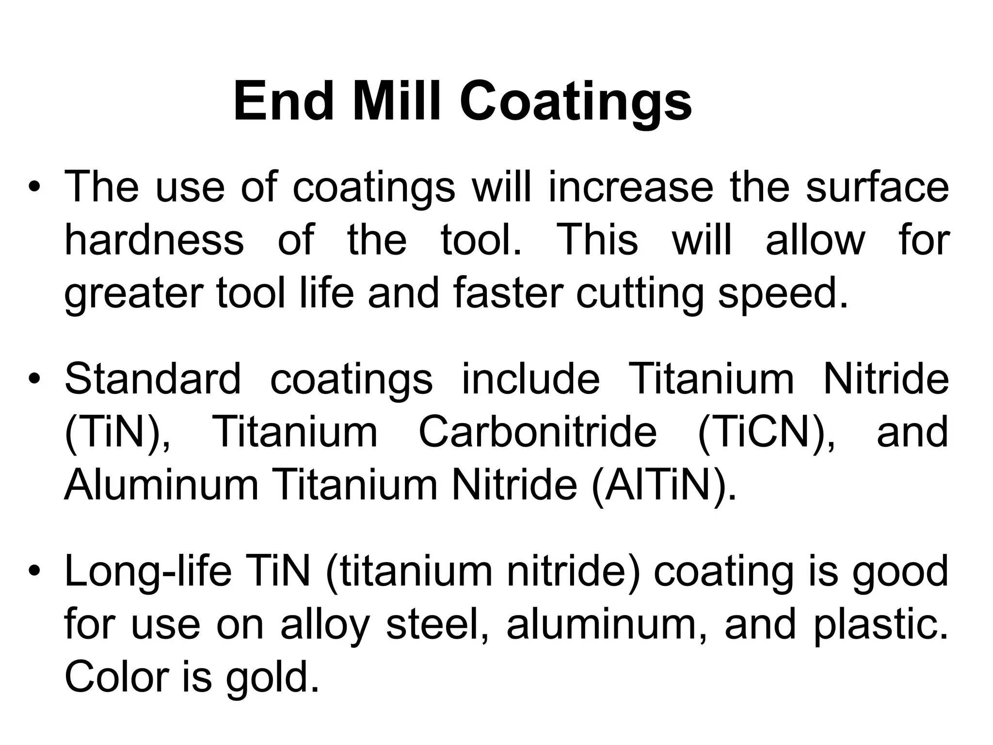 End Mill Coatings
• The use of coatings will increase the surface
hardness of the tool. This will allow for
greater tool life and faster cutting speed.
• Standard coatings include Titanium Nitride
(TiN), Titanium Carbonitride (TiCN), and
Aluminum Titanium Nitride (AlTiN).
• Long-life TiN (titanium nitride) coating is good
for use on alloy steel, aluminum, and plastic.
Color is gold.
 