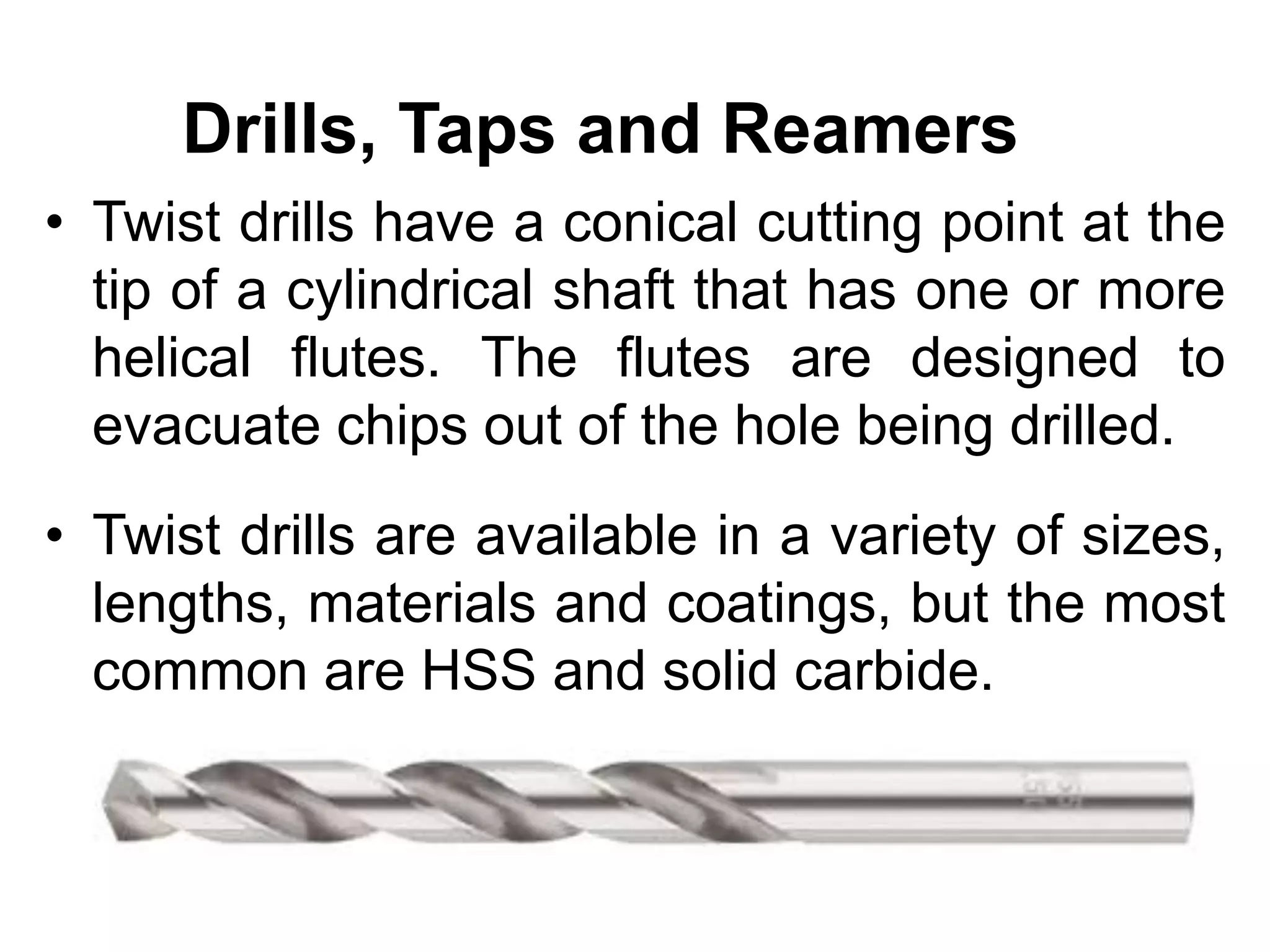 Drills, Taps and Reamers
• Twist drills have a conical cutting point at the
tip of a cylindrical shaft that has one or more
helical flutes. The flutes are designed to
evacuate chips out of the hole being drilled.
• Twist drills are available in a variety of sizes,
lengths, materials and coatings, but the most
common are HSS and solid carbide.
 