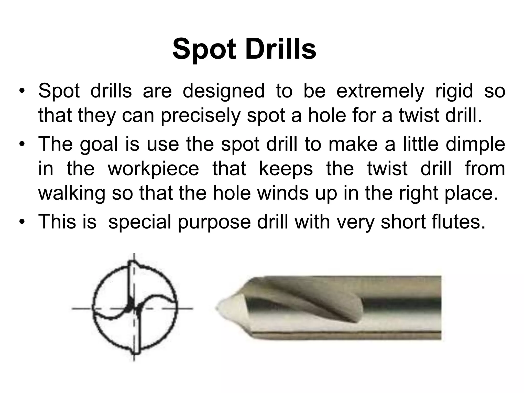 Spot Drills
• Spot drills are designed to be extremely rigid so
that they can precisely spot a hole for a twist drill.
• The goal is use the spot drill to make a little dimple
in the workpiece that keeps the twist drill from
walking so that the hole winds up in the right place.
• This is special purpose drill with very short flutes.
 