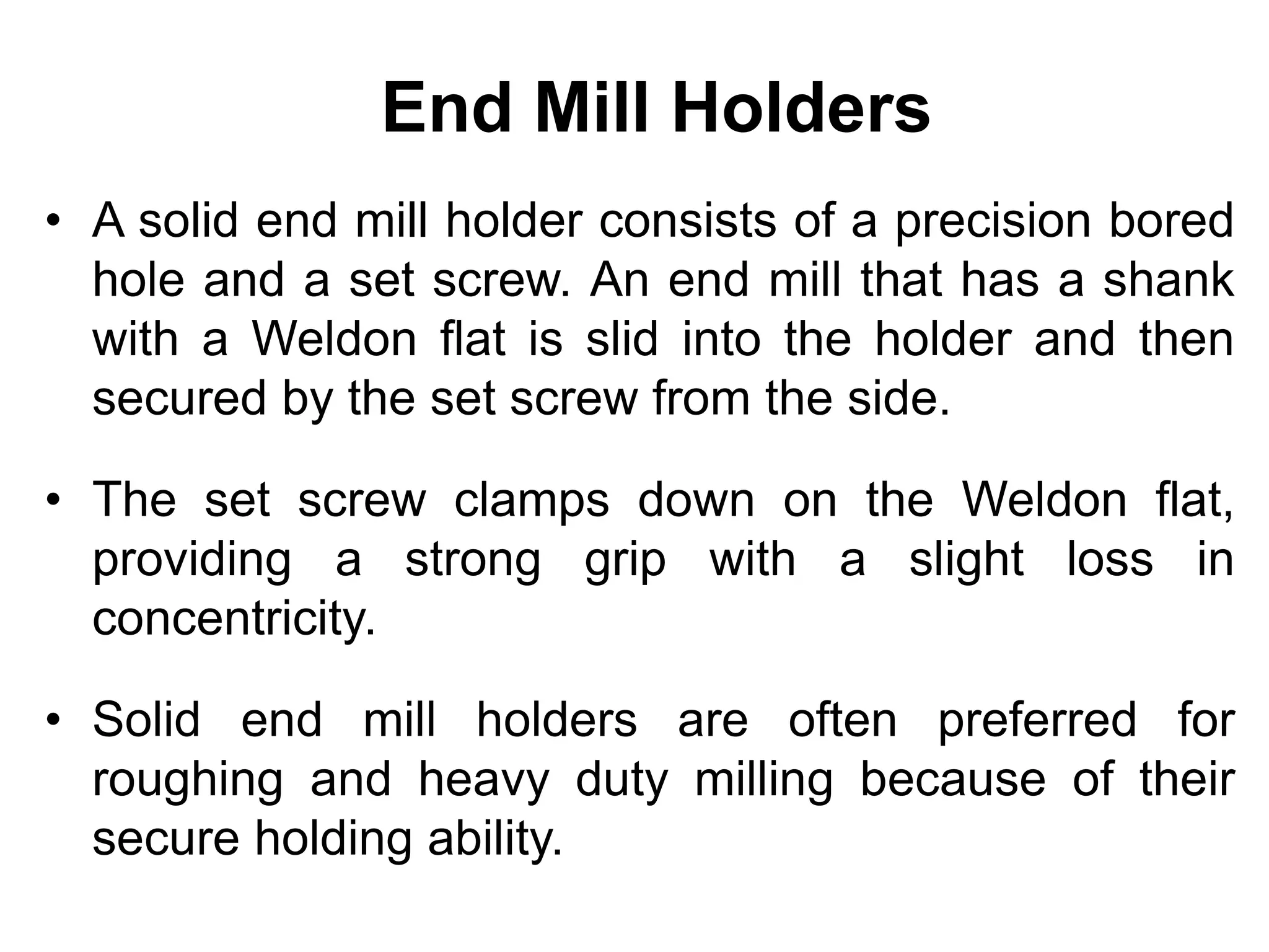 End Mill Holders
• A solid end mill holder consists of a precision bored
hole and a set screw. An end mill that has a shank
with a Weldon flat is slid into the holder and then
secured by the set screw from the side.
• The set screw clamps down on the Weldon flat,
providing a strong grip with a slight loss in
concentricity.
• Solid end mill holders are often preferred for
roughing and heavy duty milling because of their
secure holding ability.
 