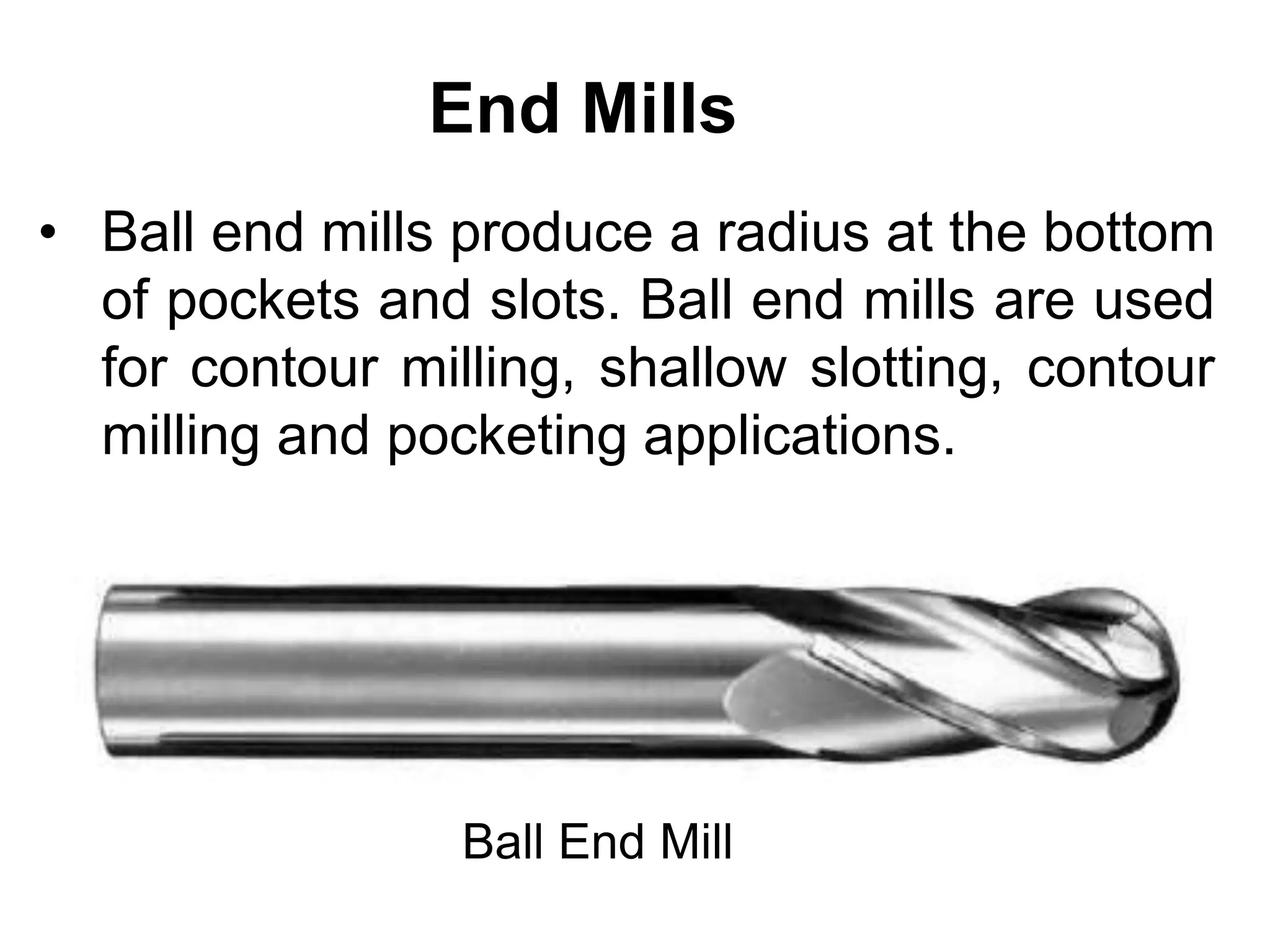 End Mills
• Ball end mills produce a radius at the bottom
of pockets and slots. Ball end mills are used
for contour milling, shallow slotting, contour
milling and pocketing applications.
Ball End Mill
 