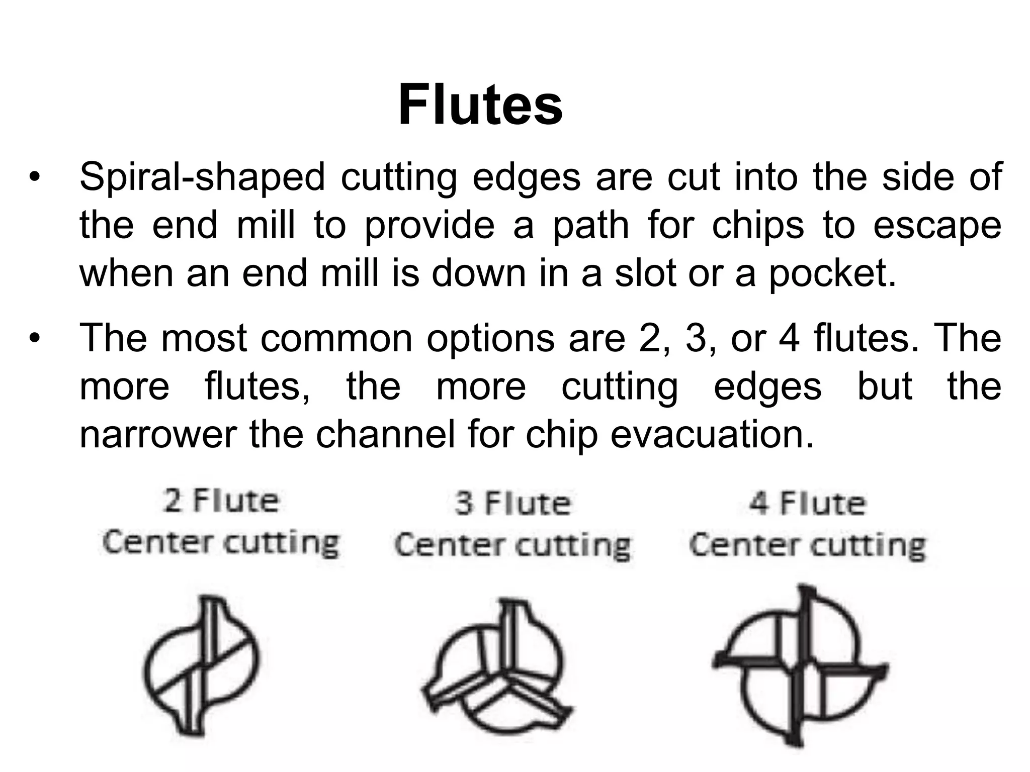 Flutes
• Spiral-shaped cutting edges are cut into the side of
the end mill to provide a path for chips to escape
when an end mill is down in a slot or a pocket.
• The most common options are 2, 3, or 4 flutes. The
more flutes, the more cutting edges but the
narrower the channel for chip evacuation.
 