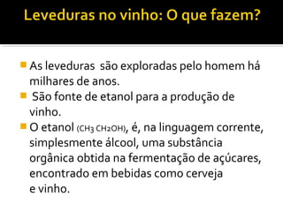  As leveduras  são exploradas pelo homem há 
milhares de anos.
  São fonte de etanol para a produção de 
vinho.
 O etanol (CH3 CH2OH), é, na linguagem corrente, 
simplesmente álcool, uma substância 
orgânica obtida na fermentação de açúcares, 
encontrado em bebidas como cerveja 
e vinho.
 