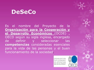 DeSeCo

Es el nombre del Proyecto de la
Organización para la Cooperación y
el Desarrollo Económicos (OCDE) ,
OECD según su sigla inglesa, encargado
de     definir   y    seleccionar   las
competencias consideradas esenciales
para la vida de las personas y el buen
funcionamiento de la sociedad.
 