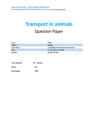 Save My Exams!– The Home of Revision
For more awesome GCSE and A level resources, visit us at www.savemyexams.co.uk/
Transport in animals
Question Paper
Level IGCSE
Subject Biology
ExamBoard CambridgeInternationalExaminations
Unit 9–Transport inanimals
Booklet QuestionPaper
Time Allowed: 54 minutes
Score: /45
Percentage: /100
 