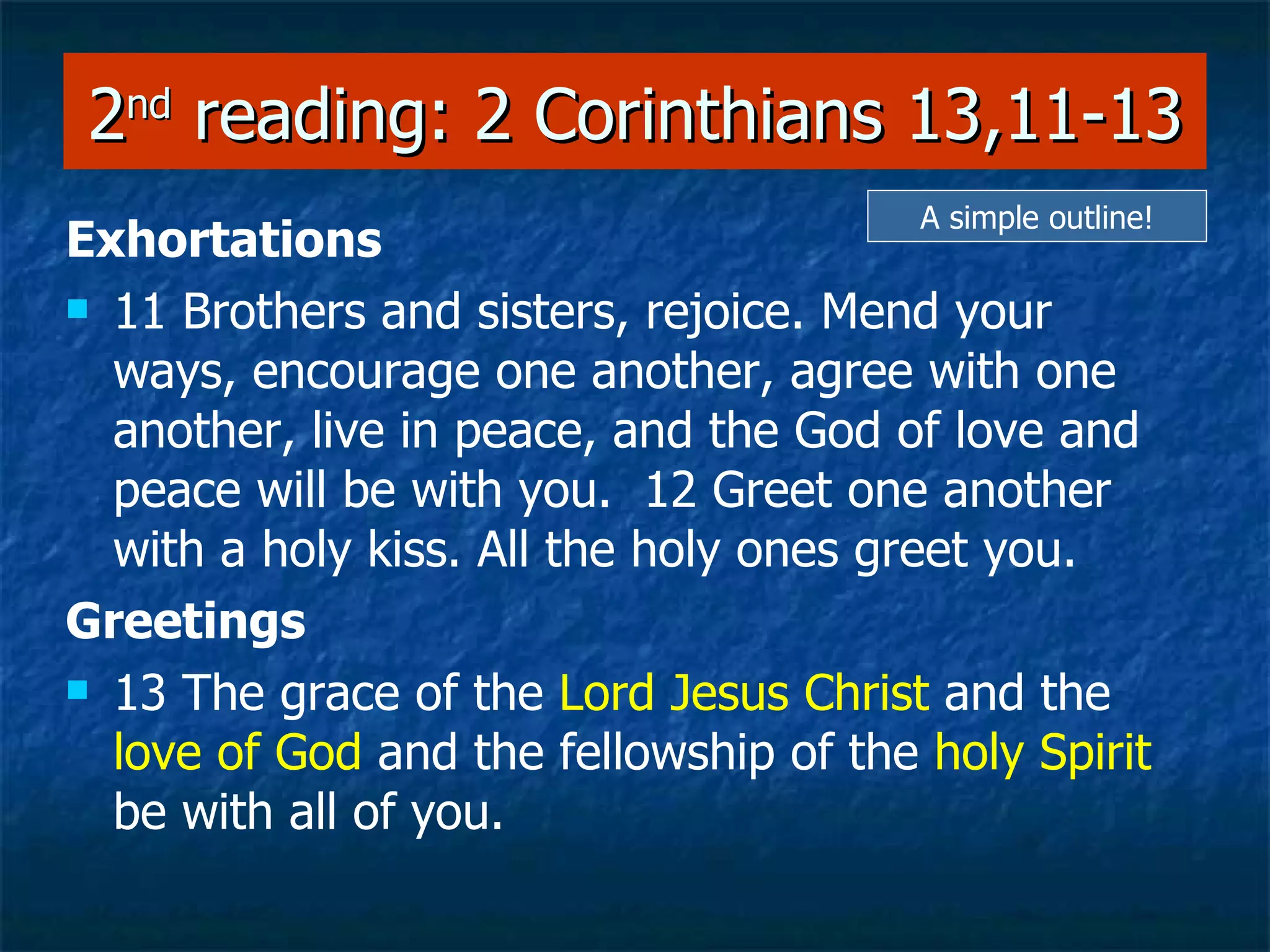 2 nd  reading: 2 Corinthians 13,11-13 Exhortations 11 Brothers and sisters, rejoice. Mend your ways, encourage one another, agree with one another, live in peace, and the God of love and peace will be with you.  12 Greet one another with a holy kiss. All the holy ones greet you.  Greetings 13 The grace of the  Lord Jesus Christ  and the  love of God  and the fellowship of the  holy Spirit  be with all of you.   A simple outline! 
