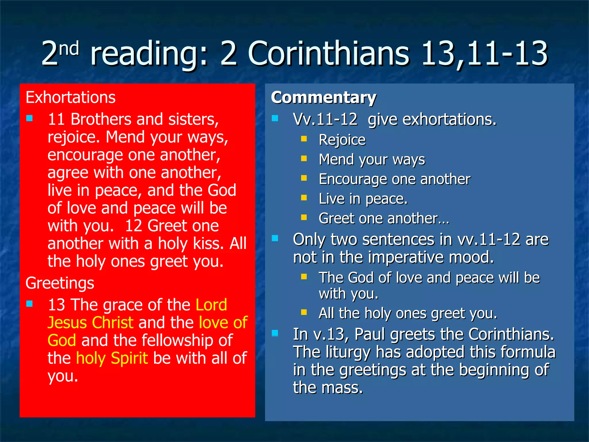 2 nd  reading: 2 Corinthians 13,11-13 Exhortations 11 Brothers and sisters, rejoice. Mend your ways, encourage one another, agree with one another, live in peace, and the God of love and peace will be with you.  12 Greet one another with a holy kiss. All the holy ones greet you.  Greetings 13 The grace of the  Lord Jesus Christ  and the  love of God  and the fellowship of the  holy Spirit  be with all of you.   Commentary Vv.11-12  give exhortations. Rejoice Mend your ways Encourage one another Live in peace. Greet one another… Only two sentences in vv.11-12 are not in the imperative mood. The God of love and peace will be with you. All the holy ones greet you. In v.13, Paul greets the Corinthians. The liturgy has adopted this formula in the greetings at the beginning of the mass. 