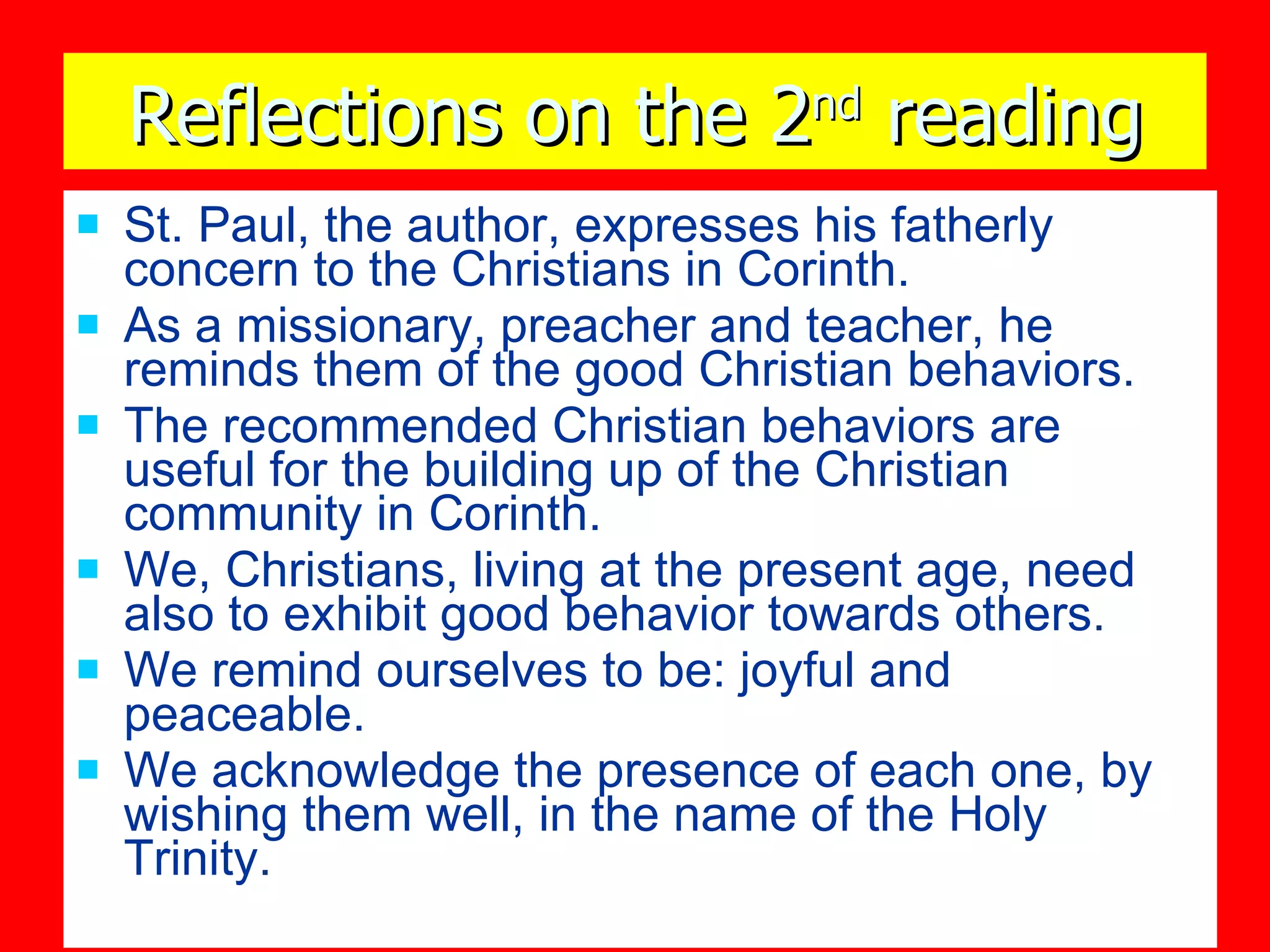 Reflections on the 2 nd  reading St. Paul, the author, expresses his fatherly concern to the Christians in Corinth.  As a missionary, preacher and teacher, he reminds them of the good Christian behaviors. The recommended Christian behaviors are useful for the building up of the Christian community in Corinth. We, Christians, living at the present age, need also to exhibit good behavior towards others. We remind ourselves to be: joyful and peaceable. We acknowledge the presence of each one, by wishing them well, in the name of the Holy Trinity. 