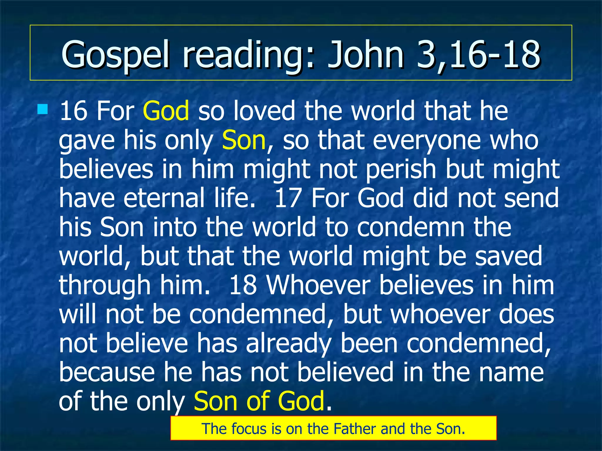 Gospel reading: John 3,16-18 16 For  God  so loved the world that he gave his only  Son , so that everyone who believes in him might not perish but might have eternal life.  17 For God did not send his Son into the world to condemn the world, but that the world might be saved through him.  18 Whoever believes in him will not be condemned, but whoever does not believe has already been condemned, because he has not believed in the name of the only  Son of God .   The focus is on the Father and the Son. 
