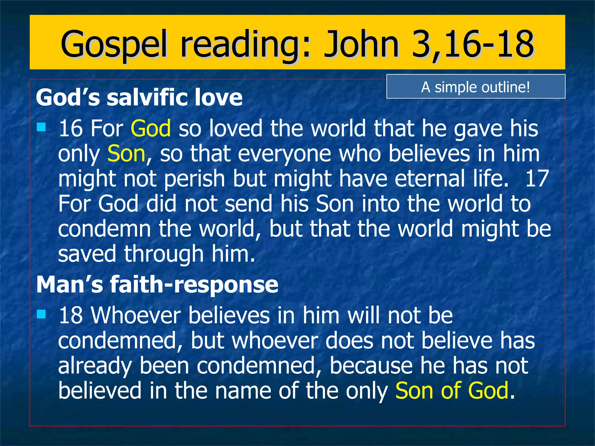 Gospel reading: John 3,16-18 God’s salvific love 16 For  God  so loved the world that he gave his only  Son , so that everyone who believes in him might not perish but might have eternal life.  17 For God did not send his Son into the world to condemn the world, but that the world might be saved through him.  Man’s faith-response 18 Whoever believes in him will not be condemned, but whoever does not believe has already been condemned, because he has not believed in the name of the only  Son of God .   A simple outline! 