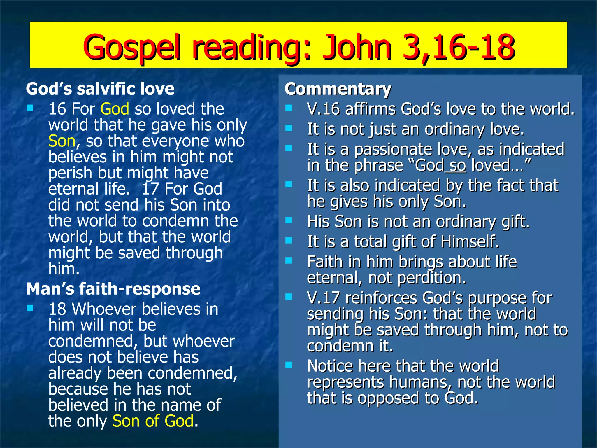 Gospel reading: John 3,16-18 God’s salvific love 16 For  God  so loved the world that he gave his only  Son , so that everyone who believes in him might not perish but might have eternal life.  17 For God did not send his Son into the world to condemn the world, but that the world might be saved through him.  Man’s faith-response 18 Whoever believes in him will not be condemned, but whoever does not believe has already been condemned, because he has not believed in the name of the only  Son of God .   Commentary V.16 affirms God’s love to the world. It is not just an ordinary love. It is a passionate love, as indicated in the phrase “God  so  loved…” It is also indicated by the fact that he gives his only Son. His Son is not an ordinary gift. It is a total gift of Himself. Faith in him brings about life eternal, not perdition. V.17 reinforces God’s purpose for sending his Son: that the world might be saved through him, not to condemn it. Notice here that the world represents humans, not the world that is opposed to God. 
