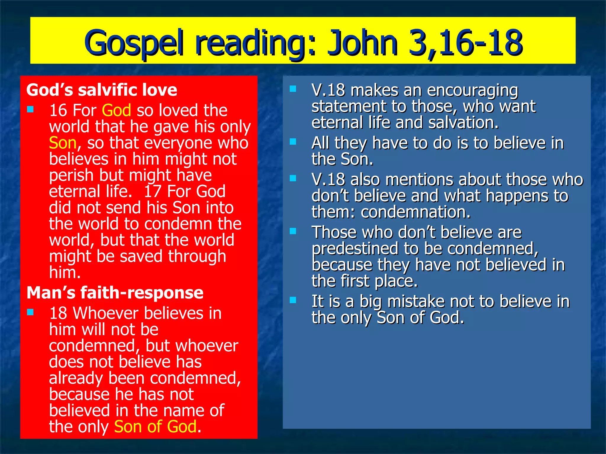 Gospel reading: John 3,16-18 God’s salvific love 16 For  God  so loved the world that he gave his only  Son , so that everyone who believes in him might not perish but might have eternal life.  17 For God did not send his Son into the world to condemn the world, but that the world might be saved through him.  Man’s faith-response 18 Whoever believes in him will not be condemned, but whoever does not believe has already been condemned, because he has not believed in the name of the only  Son of God .   V.18 makes an encouraging statement to those, who want eternal life and salvation. All they have to do is to believe in the Son. V.18 also mentions about those who don’t believe and what happens to them: condemnation. Those who don’t believe are predestined to be condemned, because they have not believed in the first place. It is a big mistake not to believe in the only Son of God. 