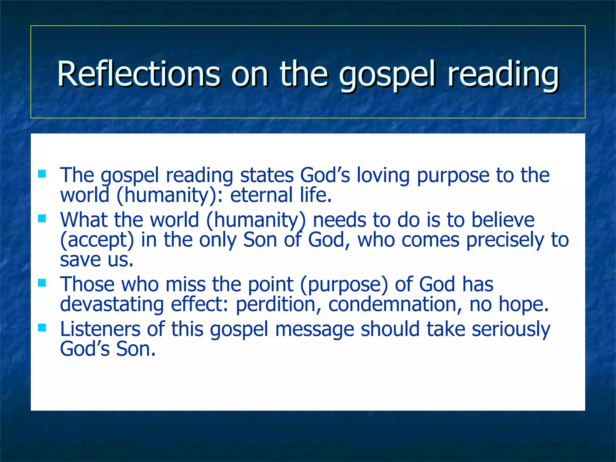 Reflections on the gospel reading The gospel reading states God’s loving purpose to the world (humanity): eternal life. What the world (humanity) needs to do is to believe (accept) in the only Son of God, who comes precisely to save us. Those who miss the point (purpose) of God has devastating effect: perdition, condemnation, no hope. Listeners of this gospel message should take seriously God’s Son. 