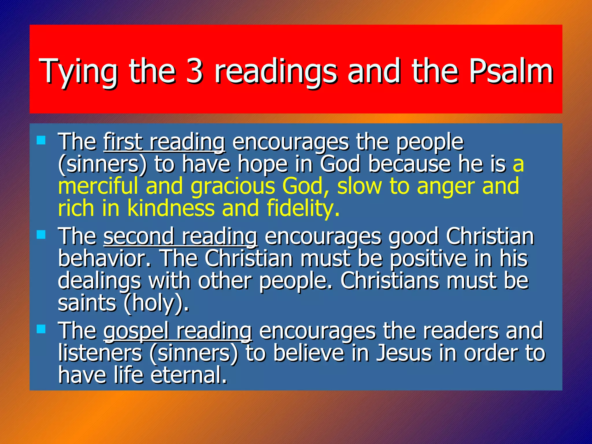 Tying the 3 readings and the Psalm The  first reading  encourages the people (sinners) to have hope in God because he is  a merciful and gracious God,   slow to anger and rich in kindness and fidelity. The  second reading  encourages good Christian behavior. The Christian must be positive in his dealings with other people. Christians must be saints (holy). The  gospel reading  encourages the readers and listeners (sinners) to believe in Jesus in order to have life eternal. 