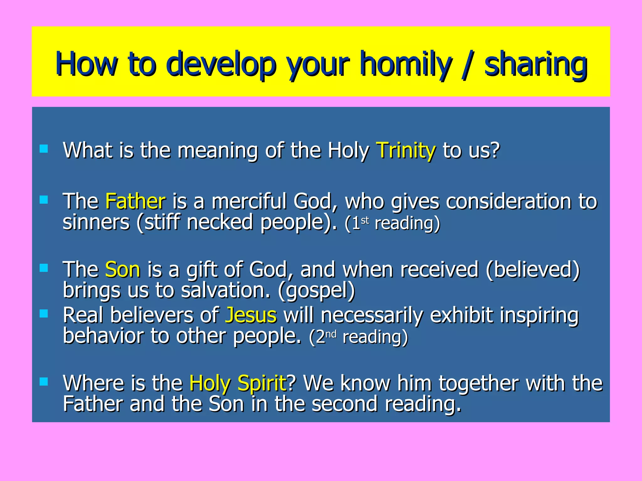 How to develop your homily / sharing What is the meaning of the Holy  Trinity  to us? The  Father  is a merciful God, who gives consideration to sinners (stiff necked people).  (1 st  reading) The  Son  is a gift of God, and when received (believed) brings us to salvation. (gospel) Real believers of  Jesus  will necessarily exhibit inspiring behavior to other people.  (2 nd  reading) Where is the  Holy Spirit ? We know him together with the Father and the Son in the second reading. 
