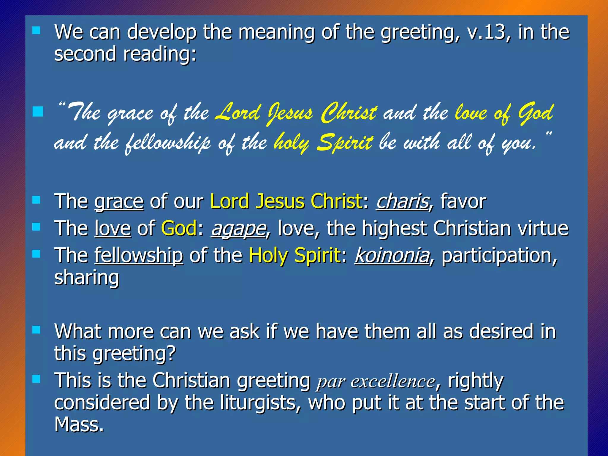 We can develop the meaning of the greeting, v.13, in the second reading: “ The grace of the  Lord Jesus Christ  and the  love of God  and the fellowship of the  holy Spirit  be with all of you.” The  grace  of our  Lord Jesus Christ :  charis , favor The  love  of  God :  agape , love, the highest Christian virtue The  fellowship  of the  Holy Spirit :  koinonia , participation, sharing What more can we ask if we have them all as desired in this greeting? This is the Christian greeting  par excellence , rightly considered by the liturgists, who put it at the start of the Mass. 