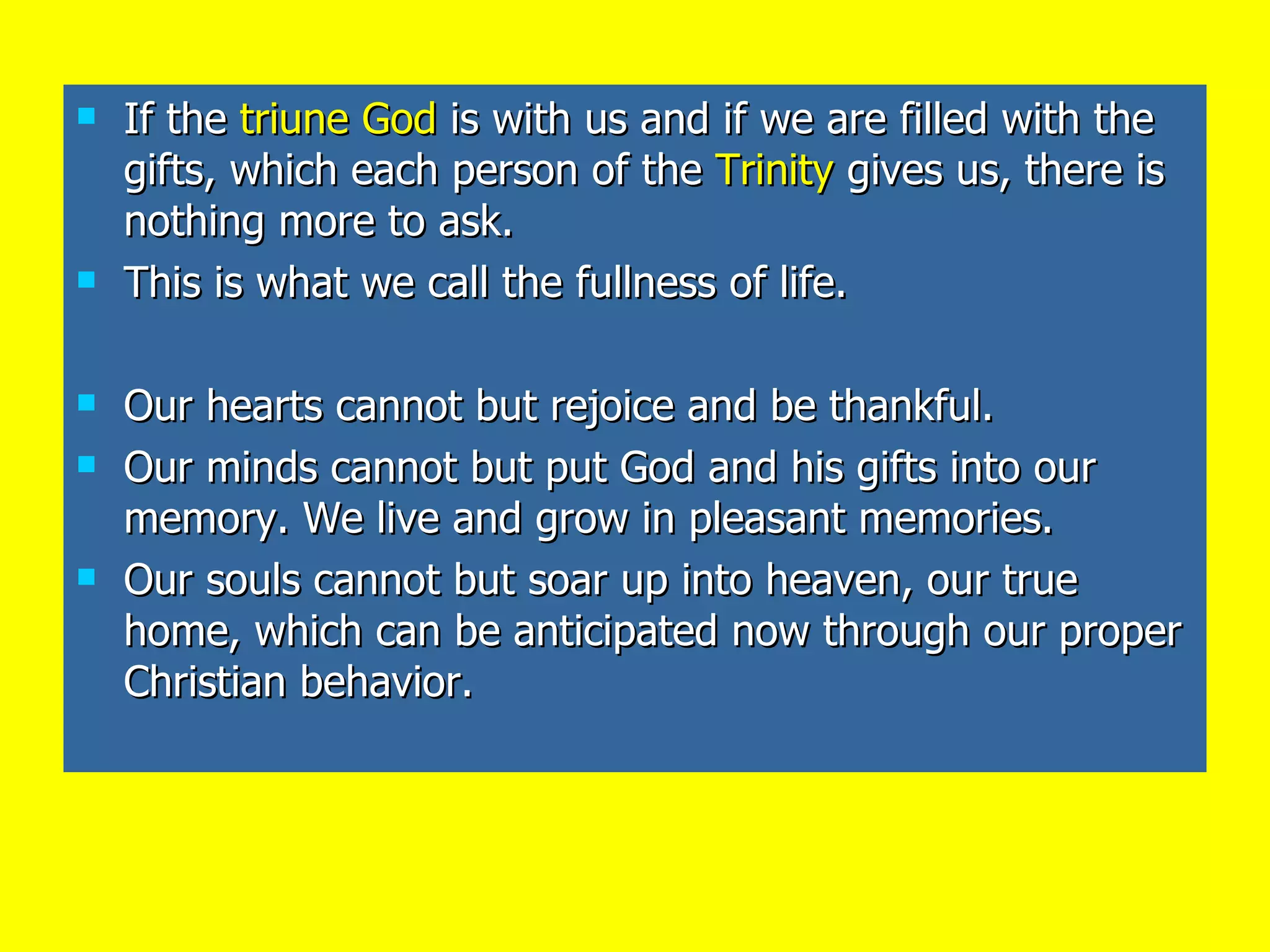 If the  triune God  is with us and if we are filled with the gifts, which each person of the  Trinity  gives us, there is nothing more to ask. This is what we call the fullness of life. Our hearts cannot but rejoice and be thankful. Our minds cannot but put God and his gifts into our memory. We live and grow in pleasant memories. Our souls cannot but soar up into heaven, our true home, which can be anticipated now through our proper Christian behavior. 