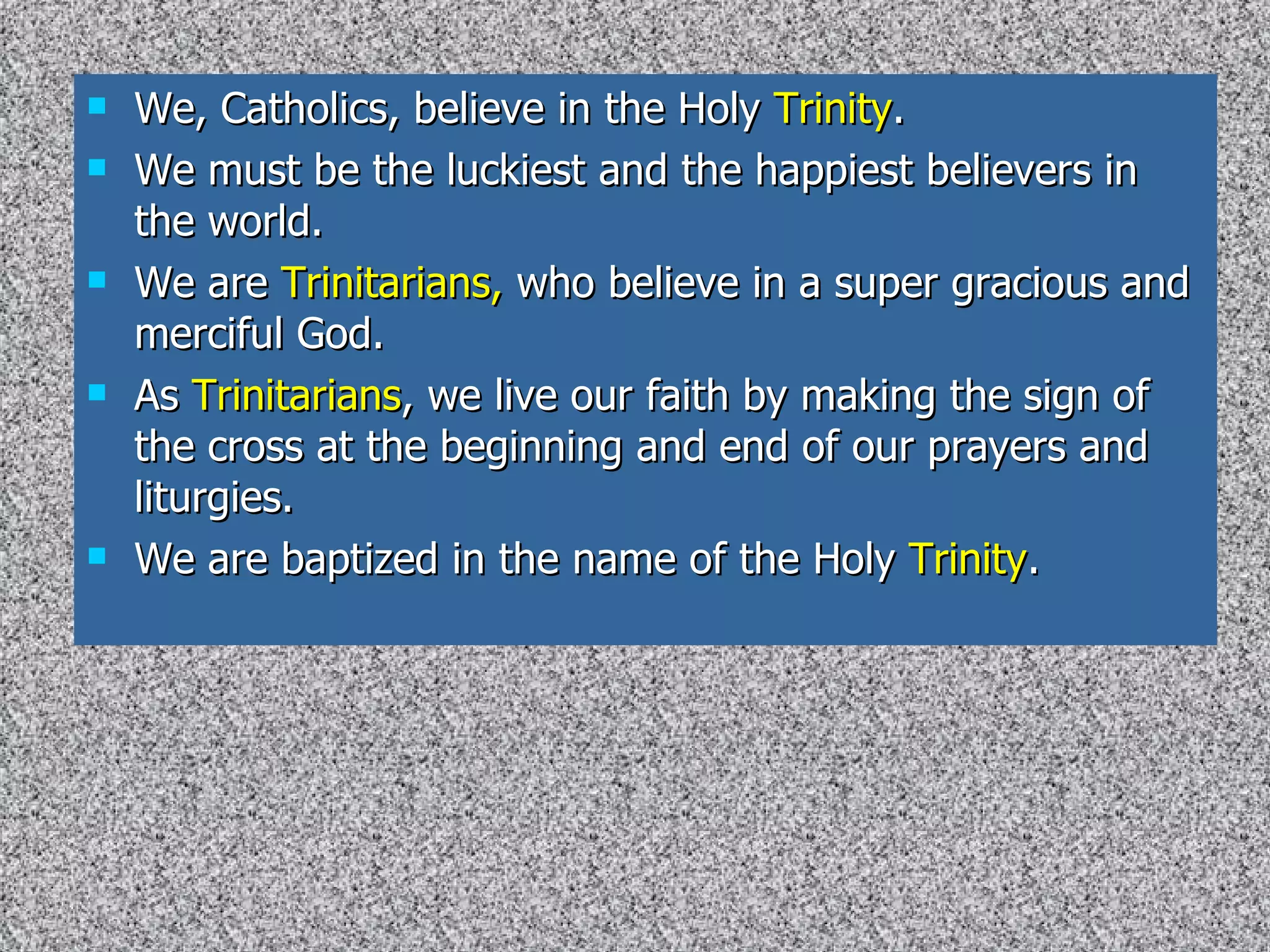 We, Catholics, believe in the Holy  Trinity . We must be the luckiest and the happiest believers in the world. We are  Trinitarians,  who believe in a super gracious and merciful God. As  Trinitarians , we live our faith by making the sign of the cross at the beginning and end of our prayers and liturgies.  We are baptized in the name of the Holy  Trinity . 