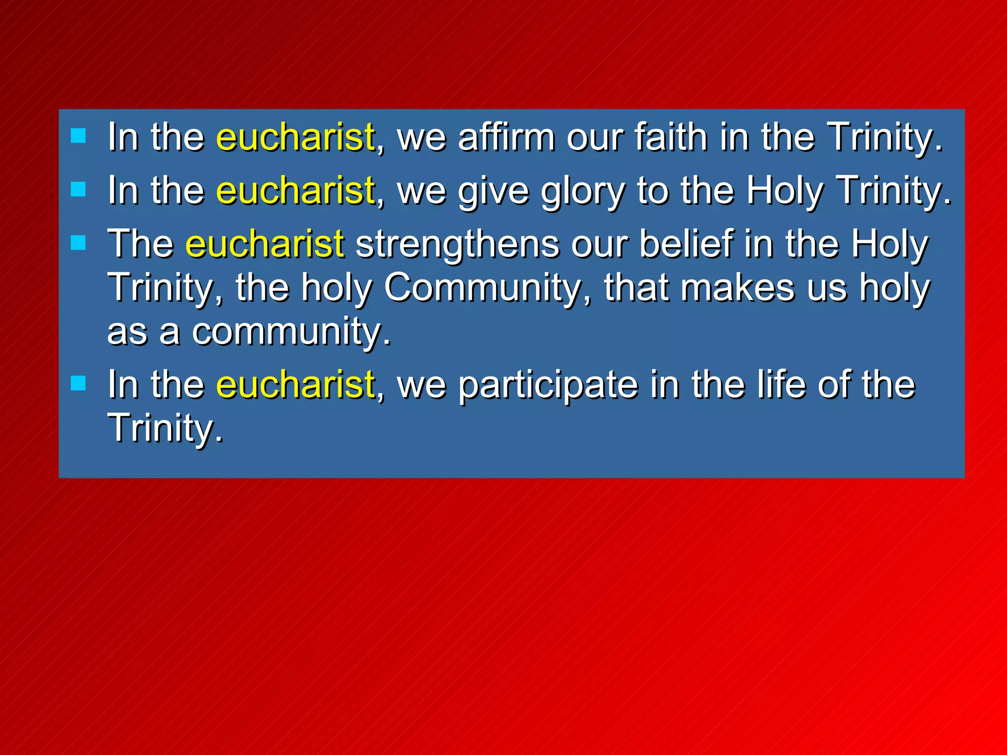 In the  eucharist , we affirm our faith in the Trinity. In the  eucharist , we give glory to the Holy Trinity. The  eucharist  strengthens our belief in the Holy Trinity, the holy Community, that makes us holy as a community. In the  eucharist , we participate in the life of the Trinity. 
