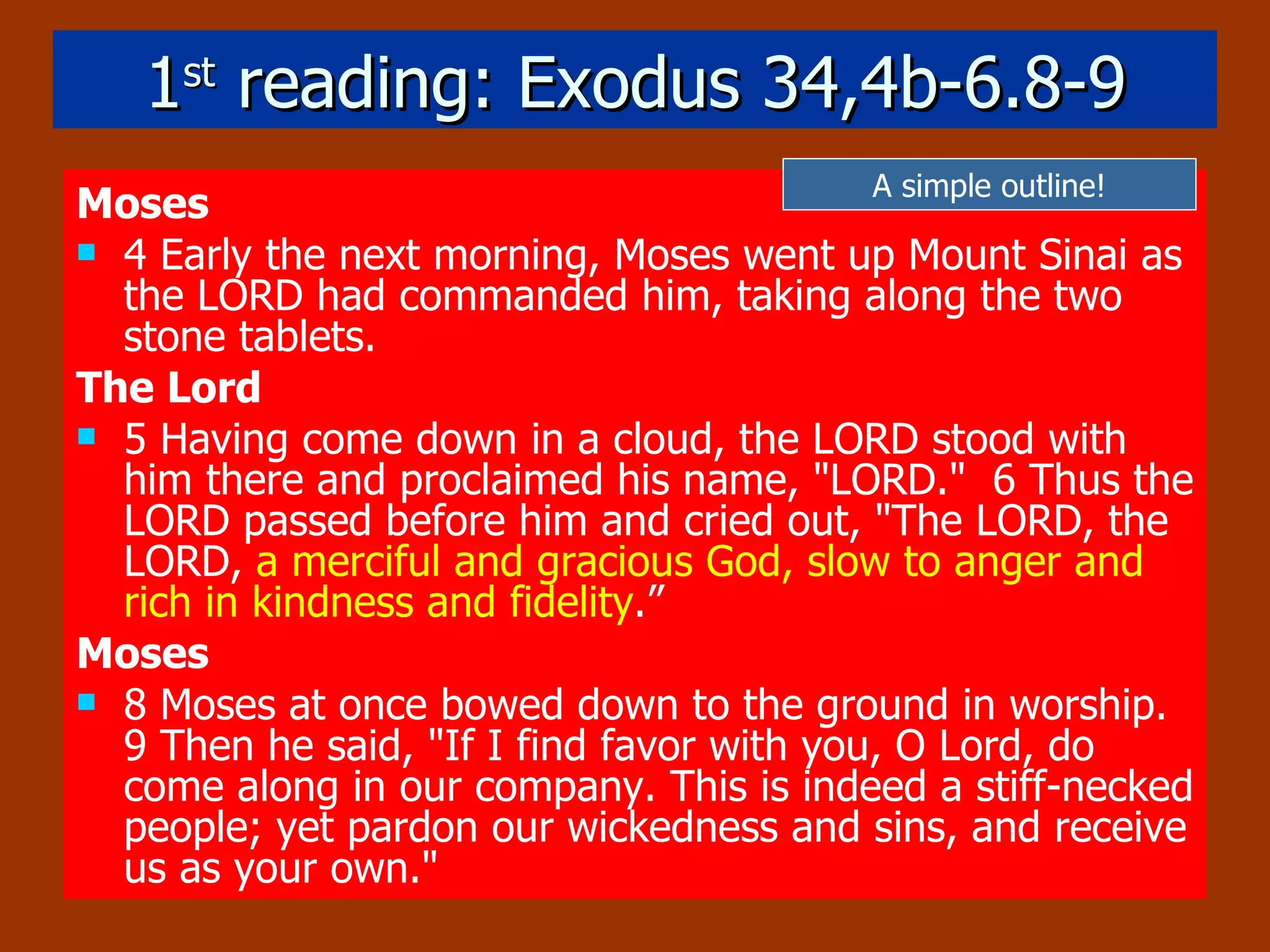 1 st  reading: Exodus 34,4b-6.8-9 Moses 4 Early the next morning, Moses went up Mount Sinai as the LORD had commanded him, taking along the two stone tablets.  The Lord 5 Having come down in a cloud, the LORD stood with him there and proclaimed his name, "LORD."  6 Thus the LORD passed before him and cried out, "The LORD, the LORD,  a merciful and gracious God,   slow to anger and rich in kindness and fidelity .”  Moses 8 Moses at once bowed down to the ground in worship.  9 Then he said, "If I find favor with you, O Lord, do come along in our company. This is indeed a stiff-necked people; yet pardon our wickedness and sins, and receive us as your own."   A simple outline! 