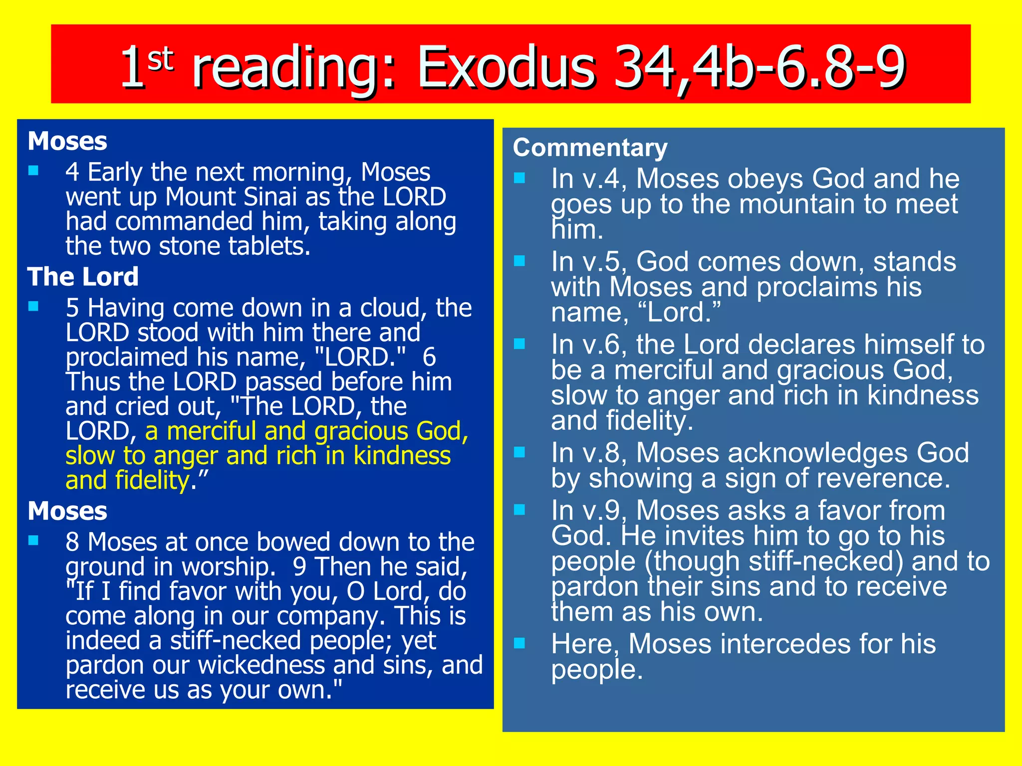 1 st  reading: Exodus 34,4b-6.8-9 Moses 4 Early the next morning, Moses went up Mount Sinai as the LORD had commanded him, taking along the two stone tablets.  The Lord 5 Having come down in a cloud, the LORD stood with him there and proclaimed his name, "LORD."  6 Thus the LORD passed before him and cried out, "The LORD, the LORD,  a merciful and gracious God,   slow to anger and rich in kindness and fidelity .”  Moses 8 Moses at once bowed down to the ground in worship.  9 Then he said, "If I find favor with you, O Lord, do come along in our company. This is indeed a stiff-necked people; yet pardon our wickedness and sins, and receive us as your own."   Commentary In v.4, Moses obeys God and he goes up to the mountain to meet him. In v.5, God comes down, stands with Moses and proclaims his name, “Lord.” In v.6, the Lord declares himself to be a merciful and gracious God, slow to anger and rich in kindness and fidelity. In v.8, Moses acknowledges God by showing a sign of reverence. In v.9, Moses asks a favor from God. He invites him to go to his people (though stiff-necked) and to pardon their sins and to receive them as his own. Here, Moses intercedes for his people. 