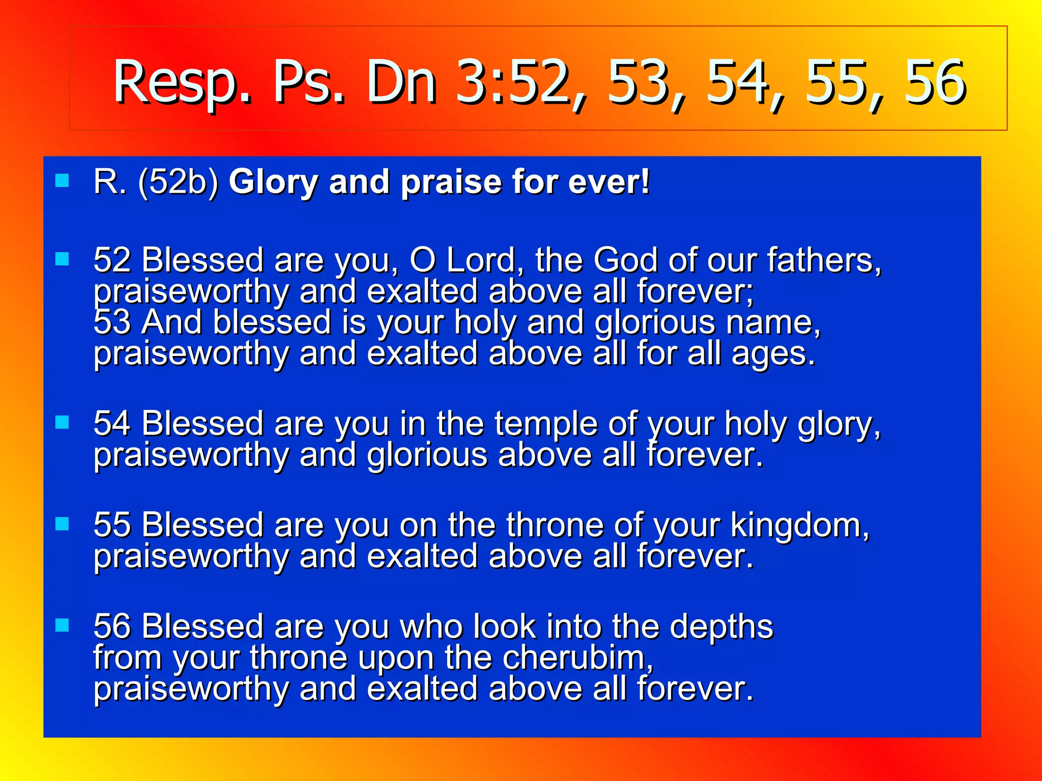 Resp. Ps. Dn 3:52, 53, 54, 55, 56 R. (52b)  Glory and praise for ever! 52 Blessed are you, O Lord, the God of our fathers, praiseworthy and exalted above all forever; 53 And blessed is your holy and glorious name, praiseworthy and exalted above all for all ages. 54 Blessed are you in the temple of your holy glory, praiseworthy and glorious above all forever. 55 Blessed are you on the throne of your kingdom, praiseworthy and exalted above all forever. 56 Blessed are you who look into the depths from your throne upon the cherubim, praiseworthy and exalted above all forever. 