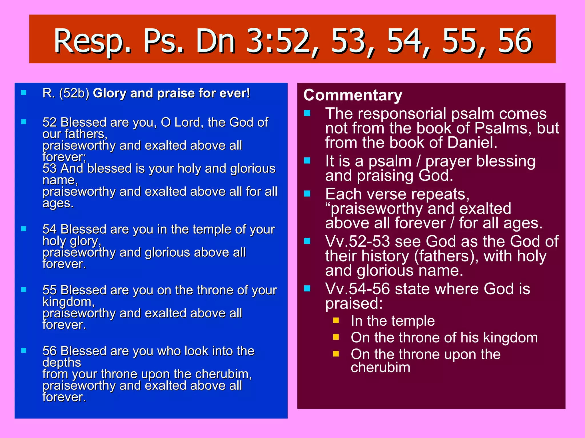 Resp. Ps. Dn 3:52, 53, 54, 55, 56 R. (52b)  Glory and praise for ever! 52 Blessed are you, O Lord, the God of our fathers, praiseworthy and exalted above all forever; 53 And blessed is your holy and glorious name, praiseworthy and exalted above all for all ages. 54 Blessed are you in the temple of your holy glory, praiseworthy and glorious above all forever. 55 Blessed are you on the throne of your kingdom, praiseworthy and exalted above all forever. 56 Blessed are you who look into the depths from your throne upon the cherubim, praiseworthy and exalted above all forever. Commentary The responsorial psalm comes not from the book of Psalms, but from the book of Daniel. It is a psalm / prayer blessing and praising God. Each verse repeats, “praiseworthy and exalted above all forever / for all ages. Vv.52-53 see God as the God of their history (fathers), with holy and glorious name. Vv.54-56 state where God is praised: In the temple On the throne of his kingdom On the throne upon the cherubim 