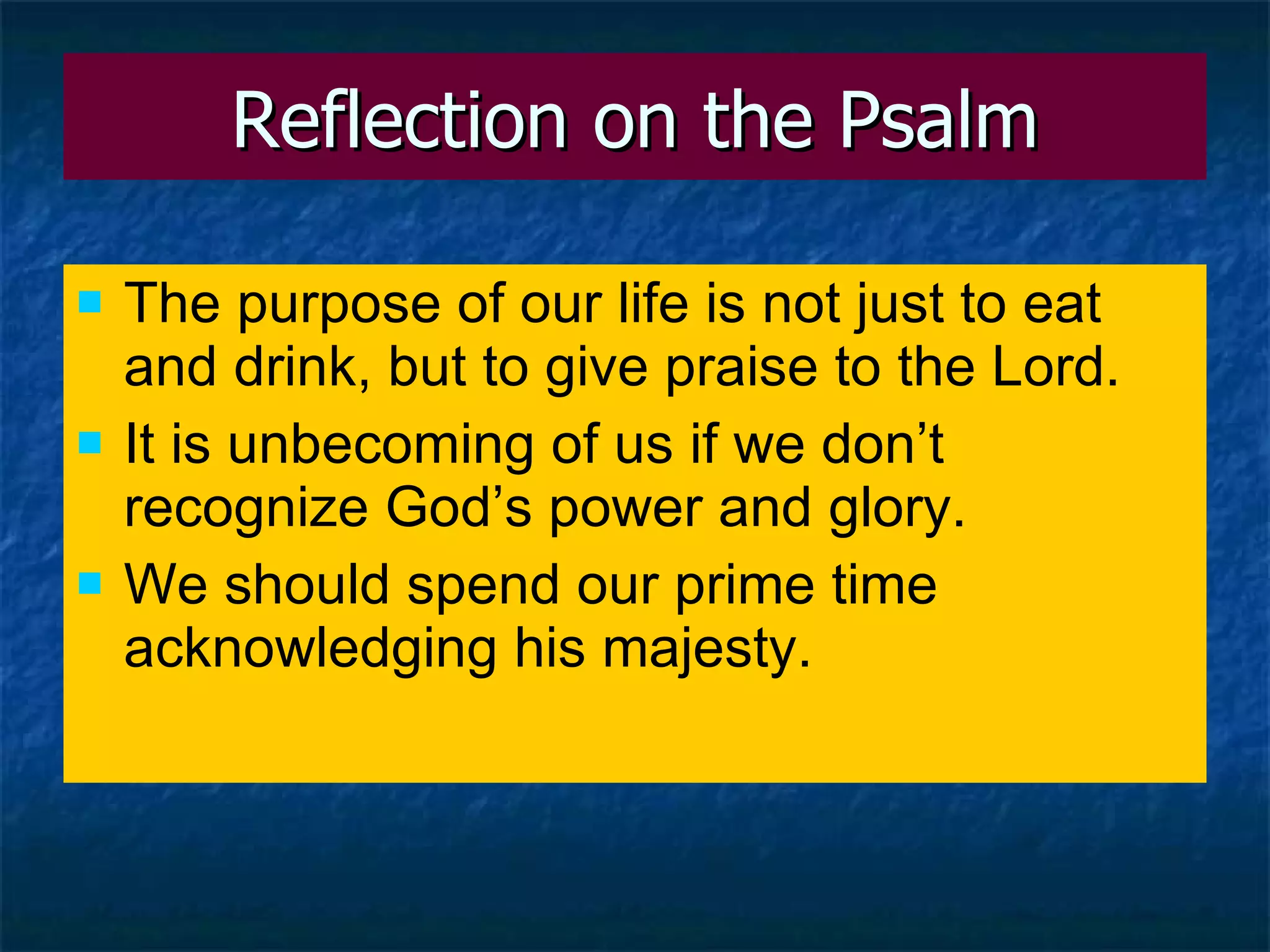 Reflection on the Psalm The purpose of our life is not just to eat and drink, but to give praise to the Lord. It is unbecoming of us if we don’t recognize God’s power and glory. We should spend our prime time acknowledging his majesty. 