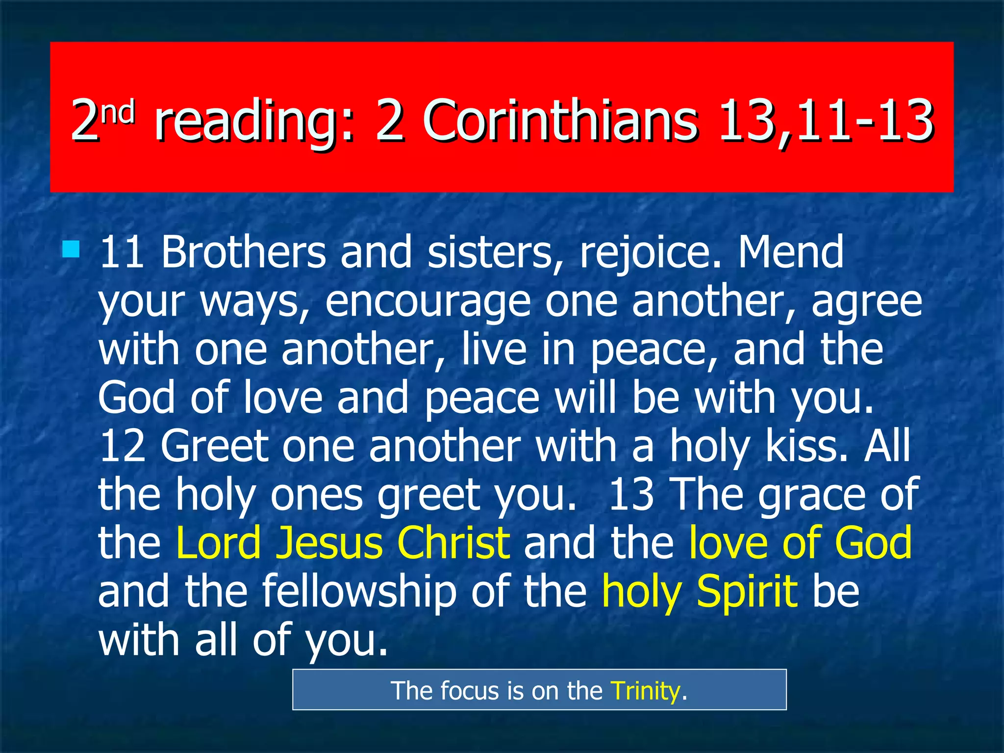 2 nd  reading: 2 Corinthians 13,11-13 11 Brothers and sisters, rejoice. Mend your ways, encourage one another, agree with one another, live in peace, and the God of love and peace will be with you.  12 Greet one another with a holy kiss. All the holy ones greet you.  13 The grace of the  Lord Jesus Christ  and the  love of God  and the fellowship of the  holy Spirit  be with all of you.   The focus is on the  Trinity . 