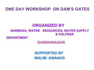 ONE DAY WORKSHOP  ON DAM’S GATES ORGANIZED BY  NARMADA, WATER  RESOURCES, WATER SUPPLY    & KALPSAR  DEPARTMENT    GANDHINAGAR  SUPPORTED BY WALMI -ANANAD 