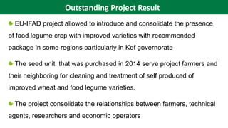 EU-IFAD project allowed to introduce and consolidate the presence
of food legume crop with improved varieties with recommended
package in some regions particularly in Kef governorate
The seed unit that was purchased in 2014 serve project farmers and
their neighboring for cleaning and treatment of self produced of
improved wheat and food legume varieties.
The project consolidate the relationships between farmers, technical
agents, researchers and economic operators
Outstanding Project Result
 