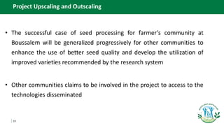 19
Project Upscaling and Outscaling
• The successful case of seed processing for farmer’s community at
Boussalem will be generalized progressively for other communities to
enhance the use of better seed quality and develop the utilization of
improved varieties recommended by the research system
• Other communities claims to be involved in the project to access to the
technologies disseminated
 
