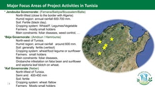 2
Major Focus Areas of Project Activities in Tunisia
* Jendouba Governorate: (Fernana/Baldyia/Boussalem/Balta)
North-West (close to the border with Algeria).
Humid region: annual rainfall 600-700 mm.
Soil: Fertile (black clay).
Cropping system: Wheat/F. Legumes/Vegetable
Farmers: mostly small holders
Main constraints: foliar diseases, weed control, …
*Béja Governorate: (Amdoun / Hamrounia)
North-west of Tunisia.
Humid region: annual rainfall around 600 mm.
Soil: generally fertile (vertisol)
Cropping system: wheat/food legume or sunflower
Farmers: small holders
Main constraints: foliar diseases,
Orobanche infestation on faba bean and sunflower
and septoria leaf blotch on wheat.
*Kef Governorate (Neber)
North-West of Tunisia.
Semi arid: 400-450 mm
Soil: fertile
Cropping system: wheat /fallow
Farmers: Mostly small holders
 